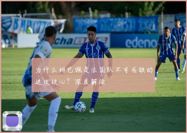 为什么姆巴佩是法国队不可或缺的进攻核心？深度解读