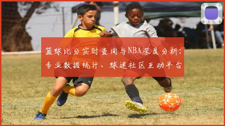 篮球比分实时查询与NBA深度分析：专业数据统计、球迷社区互动平台
