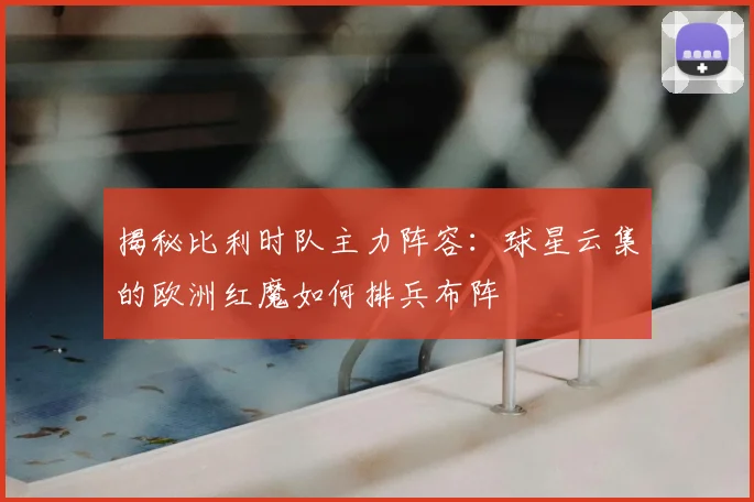 揭秘比利时队主力阵容：球星云集的欧洲红魔如何排兵布阵