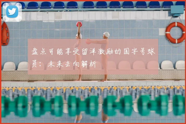 盘点可能享受留洋激励的国字号球员：未来去向解析