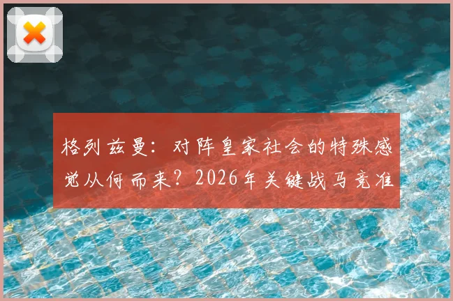 格列兹曼：对阵皇家社会的特殊感觉从何而来？2026年关键战马竞准备全解析