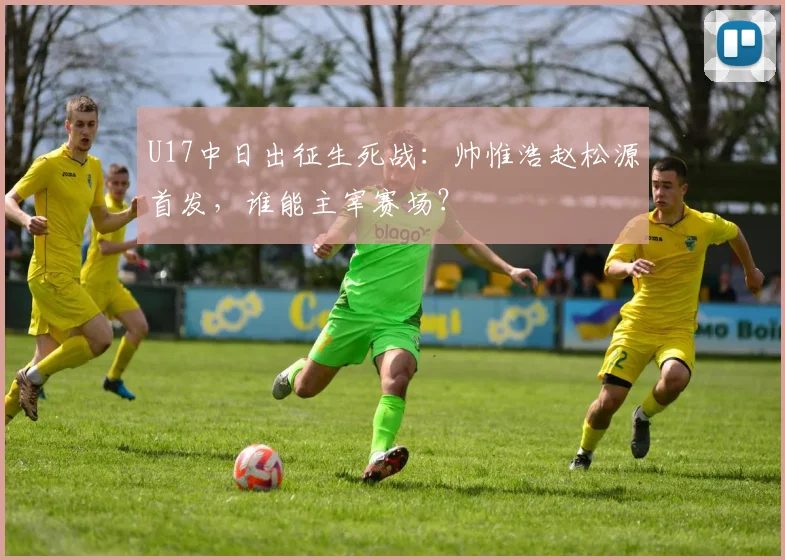 U17中日出征生死战：帅惟浩赵松源首发，谁能主宰赛场？