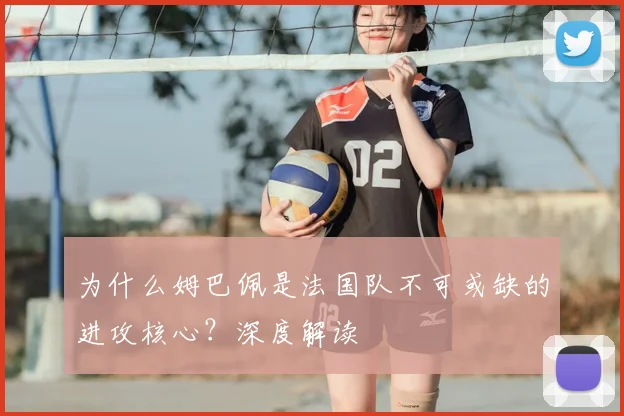为什么姆巴佩是法国队不可或缺的进攻核心？深度解读