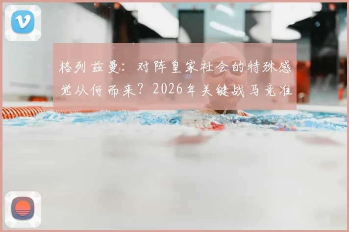 格列兹曼：对阵皇家社会的特殊感觉从何而来？2026年关键战马竞准备全解析