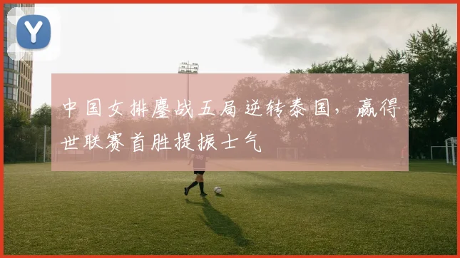 中国女排鏖战五局逆转泰国,赢得世联赛首胜提振士气