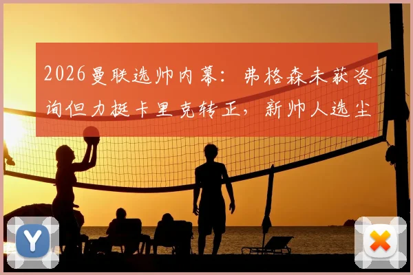 2026曼联选帅内幕：弗格森未获咨询但力挺卡里克转正，新帅人选尘埃落定前你必须知道的五个关键点