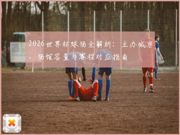 2026世界杯球场全解析：主办城市、场馆容量与赛程对应指南