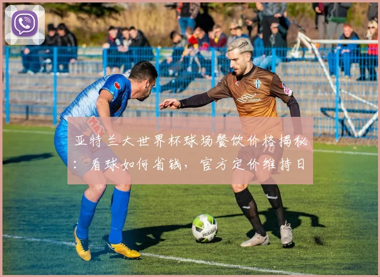 亚特兰大世界杯球场餐饮价格揭秘：看球如何省钱，官方定价维持日常水平